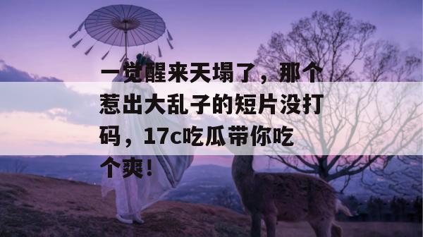 一觉醒来天塌了，那个惹出大乱子的短片没打码，17c吃瓜带你吃个爽！