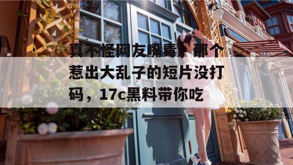 真不怪网友嘴毒，那个惹出大乱子的短片没打码，17c黑料带你吃个爽！
